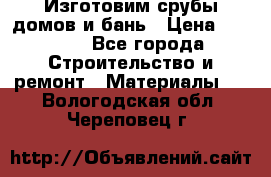  Изготовим срубы домов и бань › Цена ­ 1 000 - Все города Строительство и ремонт » Материалы   . Вологодская обл.,Череповец г.